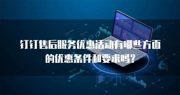 钉钉售后服务优惠活动有哪些方面的优惠条件和要求吗?