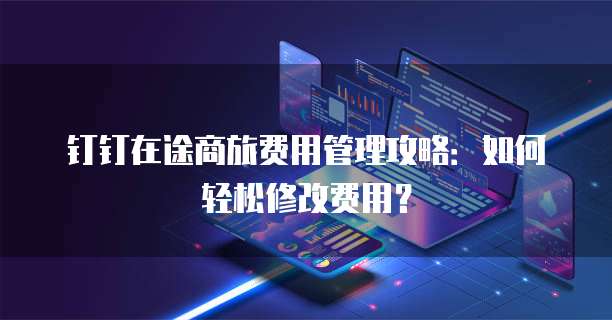 钉钉在途商旅费用管理攻略:如何轻松修改费用?
