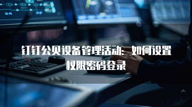 钉钉公贝设备管理活动：如何设置权限密码登录