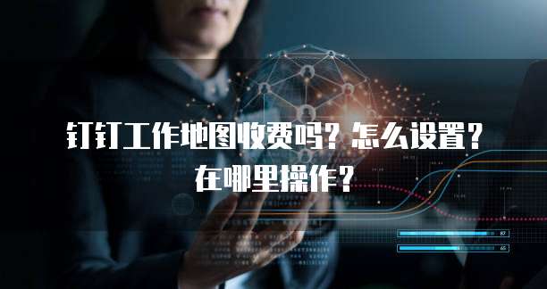 钉钉工作地图收费吗?怎么设置?在哪里操作?