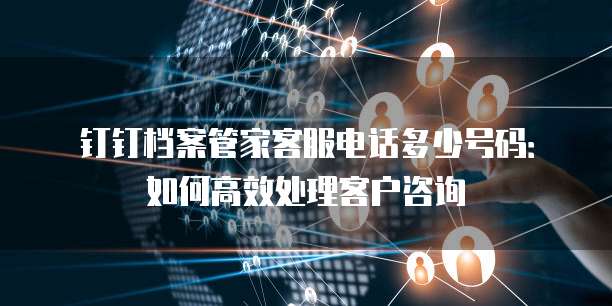 钉钉档案管家客服电话多少号码:如何高效处理客户咨询