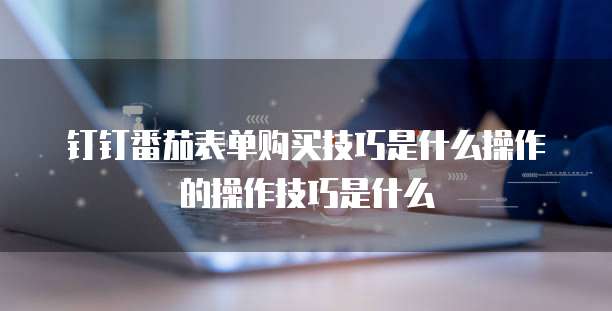 钉钉番茄表单购买技巧是什么操作的操作技巧是什么