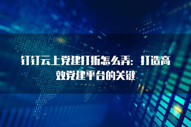 钉钉云上党建打折怎么弄:打造高效党建平台的关键