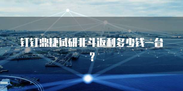 钉钉鼎捷试研北斗返利多少钱一台?