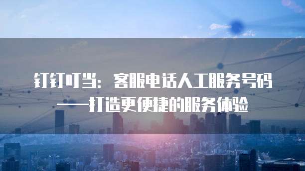 钉钉叮当：客服电话人工服务号码&mdash;&mdash;打造更便捷的服务体验