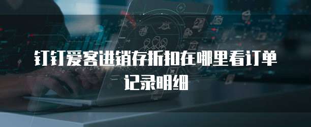 钉钉爱客进销存折扣在哪里看订单记录明细