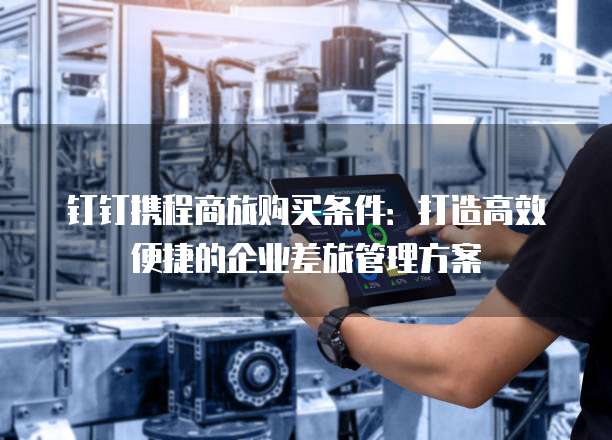 钉钉携程商旅购买条件:打造高效便捷的企业差旅管理方案