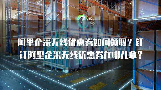 阿里企采无线优惠券如何领取？钉钉阿里企采无线优惠券在哪儿拿？