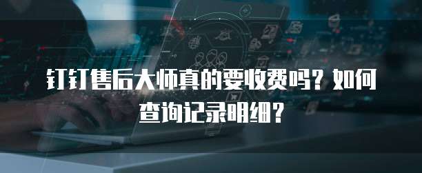钉钉售后大师真的要收费吗?如何查询记录明细?