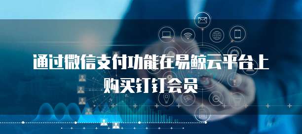 通过微信支付功能在易鲸云平台上购买钉钉会员