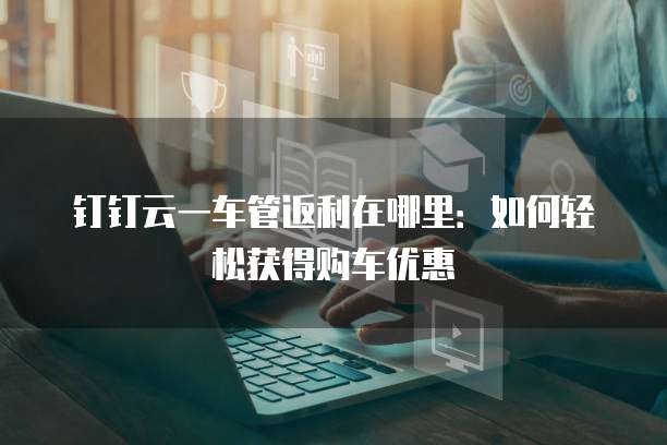 钉钉云一车管返利在哪里:如何轻松获得购车优惠