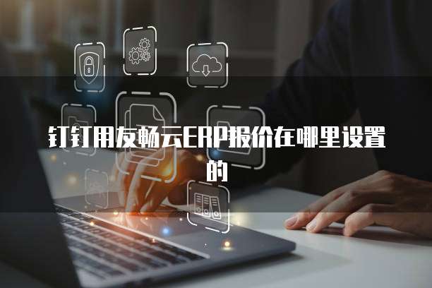 钉钉用友畅云ERP报价在哪里设置的