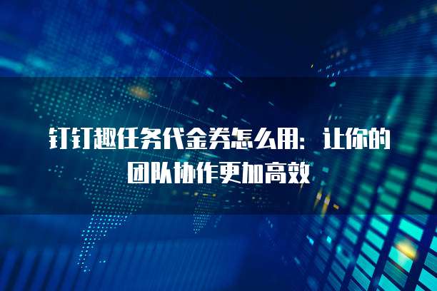 钉钉趣任务代金券怎么用:让你的团队协作更加高效