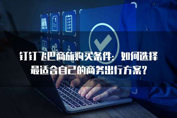 钉钉飞巴商旅购买条件:如何选择最适合自己的商务出行方案?
