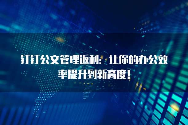 钉钉公文管理返利:让你的办公效率提升到新高度!