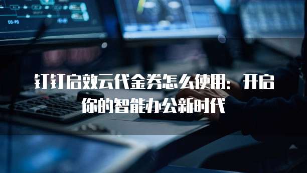 钉钉启效云代金券怎么使用:开启你的智能办公新时代