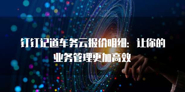 钉钉记道车务云报价明细:让你的业务管理更加高效
