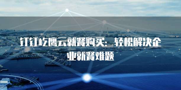 钉钉屹鹰云就餐购买:轻松解决企业就餐难题