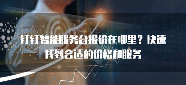 钉钉智能服务台报价在哪里?快速找到合适的价格和服务