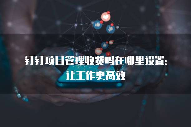 钉钉项目管理收费吗在哪里设置:让工作更高效