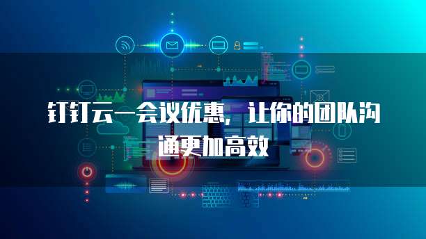 钉钉云一会议优惠，让你的团队沟通更加高效