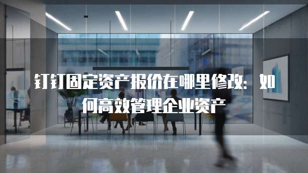 钉钉固定资产报价在哪里修改:如何高效管理企业资产