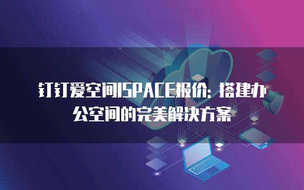 钉钉爱空间ISPACE报价: 搭建办公空间的完美解决方案