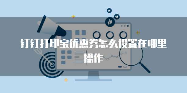 钉钉打印宝优惠券怎么设置在哪里操作