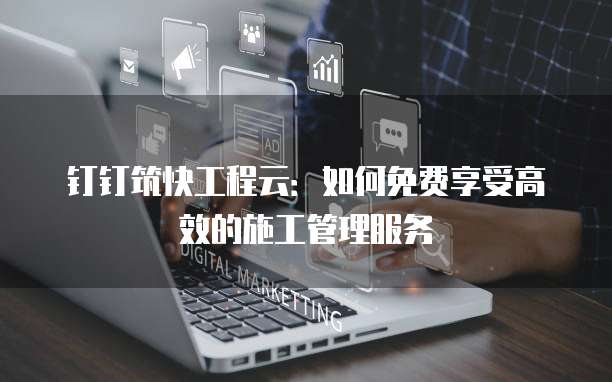 钉钉筑快工程云：如何免费享受高效的施工管理服务