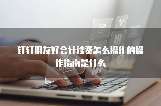 钉钉用友好会计续费怎么操作的操作指南是什么