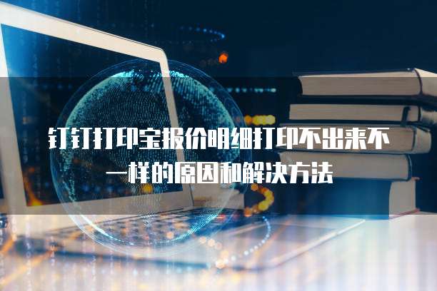 钉钉打印宝报价明细打印不出来不一样的原因和解决方法