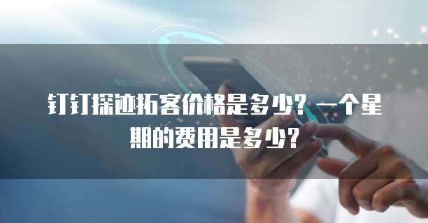 钉钉探迹拓客价格是多少?一个星期的费用是多少?