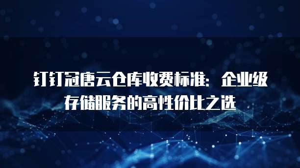 钉钉冠唐云仓库收费标准:企业级存储服务的高性价比之选