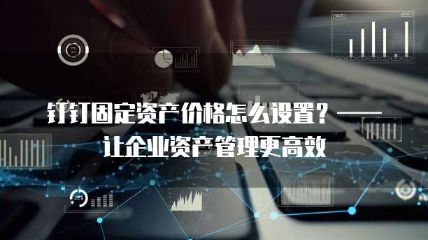 钉钉固定资产价格怎么设置?——让企业资产管理更高效