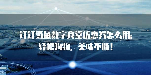 钉钉氢鱼数字食堂优惠券怎么用:轻松购物,美味不断!