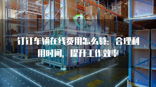 钉钉车辆在线费用怎么算:合理利用时间,提升工作效率