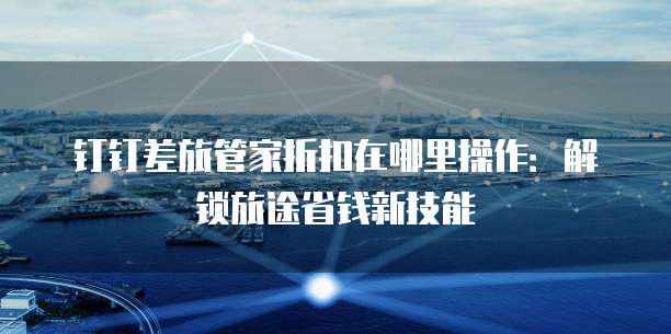 钉钉差旅管家折扣在哪里操作:解锁旅途省钱新技能