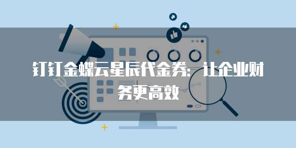 钉钉金蝶云星辰代金券:让企业财务更高效