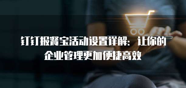 钉钉报餐宝活动设置详解:让你的企业管理更加便捷高效