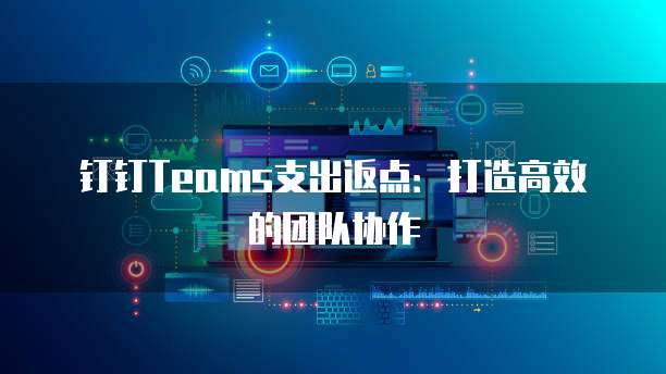 钉钉Teams支出返点：打造高效的团队协作