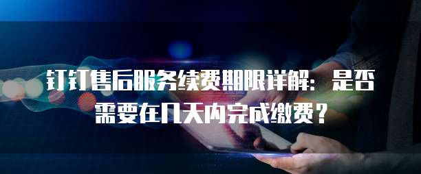 钉钉售后服务续费期限详解:是否需要在几天内完成缴费?