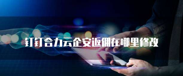 钉钉合力云企安返佣在哪里修改