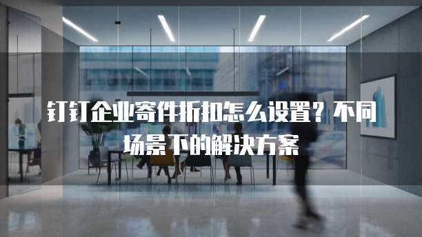 钉钉企业寄件折扣怎么设置？不同场景下的解决方案