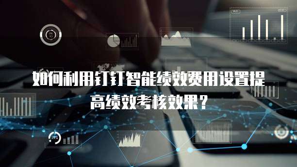 如何利用钉钉智能绩效费用设置提高绩效考核效果?
