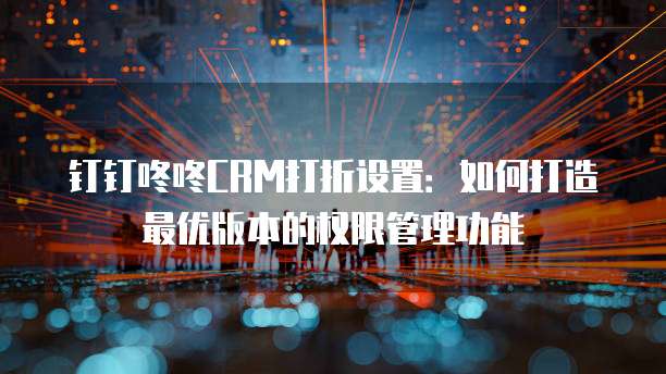 钉钉咚咚CRM打折设置:如何打造最优版本的权限管理功能