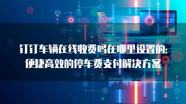 钉钉车辆在线收费吗在哪里设置的:便捷高效的停车费支付解决方案