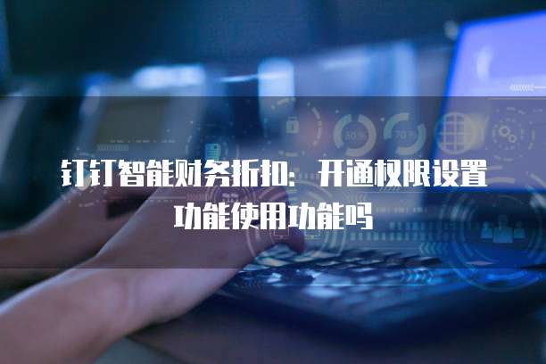 钉钉智能财务折扣:开通权限设置功能使用功能吗