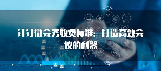 钉钉微会务收费标准:打造高效会议的利器