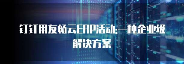 钉钉用友畅云ERP活动:一种企业级解决方案