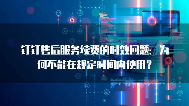 钉钉售后服务续费的时效问题:为何不能在规定时间内使用?